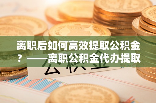 楚雄离职后如何高效提取公积金？——离职公积金代办提取全流程解析