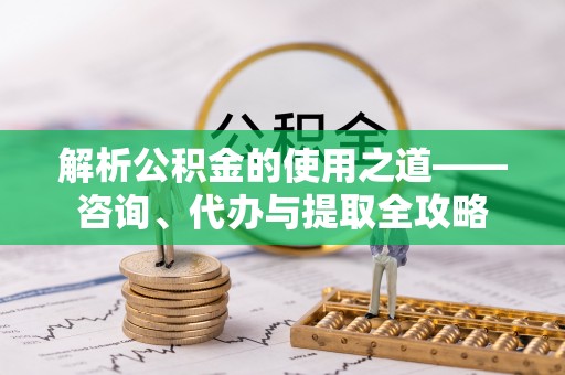 楚雄解析公积金的使用之道——咨询、代办与提取全攻略
