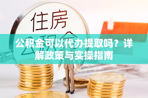楚雄公积金可以代办提取吗？详解政策与实操指南