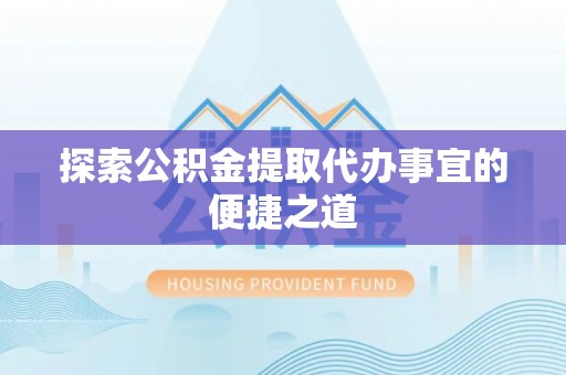 楚雄探索公积金提取代办事宜的便捷之道