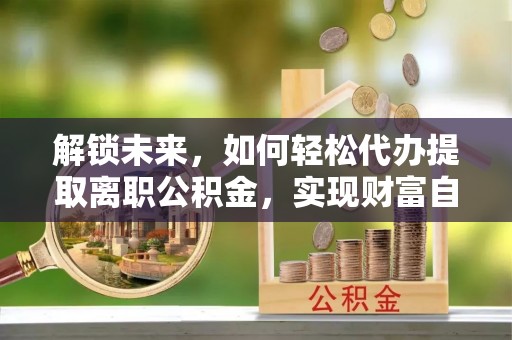 楚雄解锁未来，如何轻松代办提取离职公积金，实现财富自由的第一步