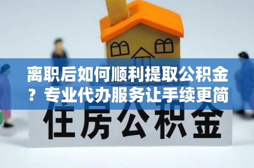 楚雄离职后如何顺利提取公积金？专业代办服务让手续更简单