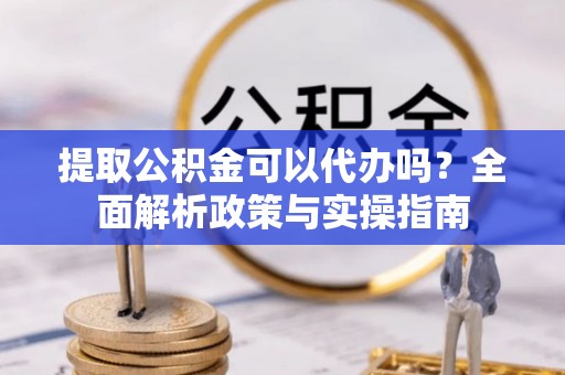 楚雄提取公积金可以代办吗？全面解析政策与实操指南