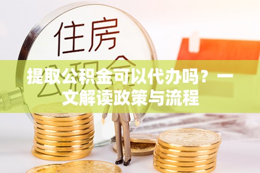 楚雄提取公积金可以代办吗？一文解读政策与流程