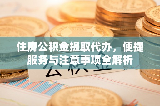 楚雄住房公积金提取代办，便捷服务与注意事项全解析