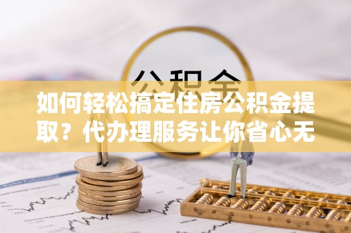 楚雄如何轻松搞定住房公积金提取？代办理服务让你省心无忧